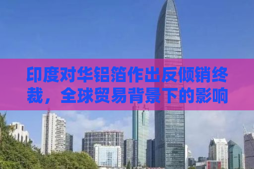 印度对华铝箔作出反倾销终裁，全球贸易背景下的影响与挑战