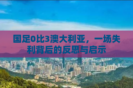 国足0比3澳大利亚，一场失利背后的反思与启示
