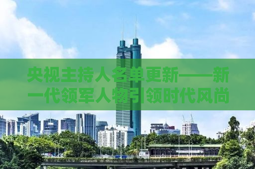 央视主持人名单更新——新一代领军人物引领时代风尚