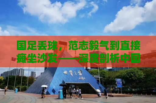 国足丢球，范志毅气到直接瘫坐沙发——深度剖析中国足球的困境与挑战