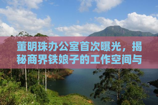 董明珠办公室首次曝光，揭秘商界铁娘子的工作空间与生活态度