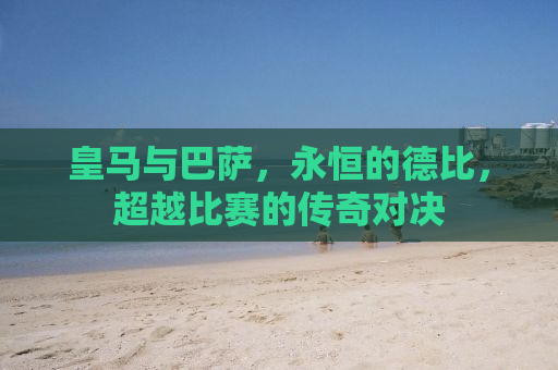 皇马与巴萨，永恒的德比，超越比赛的传奇对决