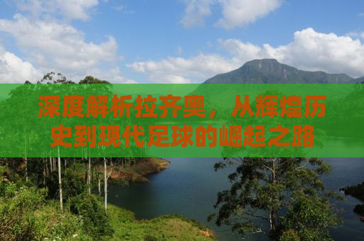 深度解析拉齐奥，从辉煌历史到现代足球的崛起之路