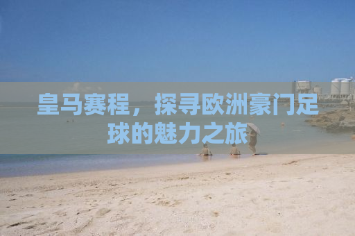 皇马赛程，探寻欧洲豪门足球的魅力之旅