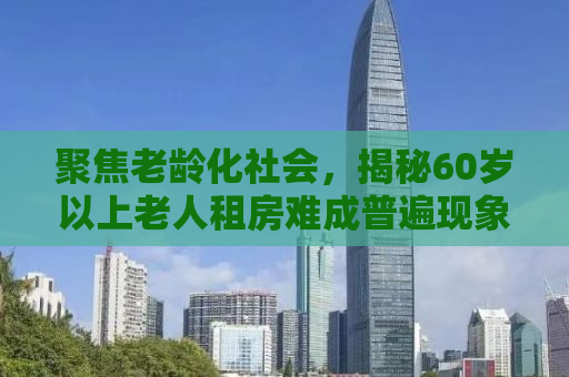 聚焦老龄化社会，揭秘60岁以上老人租房难成普遍现象的深层原因与解决方案
