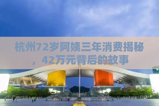 杭州72岁阿姨三年消费揭秘，42万元背后的故事