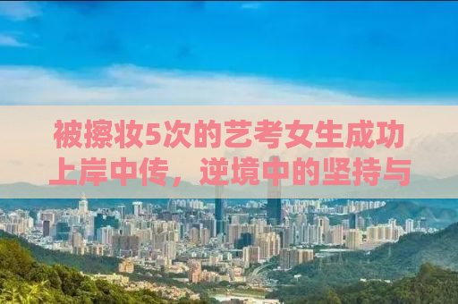 被擦妆5次的艺考女生成功上岸中传，逆境中的坚持与奋斗
