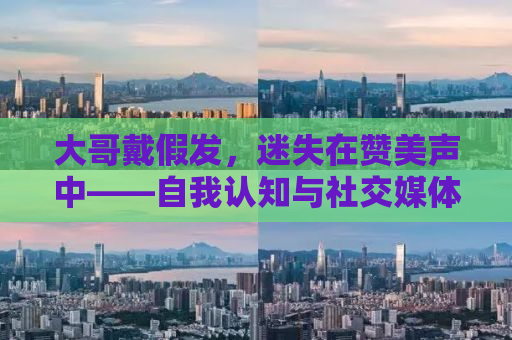 大哥戴假发，迷失在赞美声中——自我认知与社交媒体时代的反思