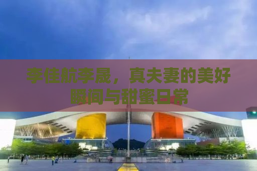 李佳航李晟，真夫妻的美好瞬间与甜蜜日常
