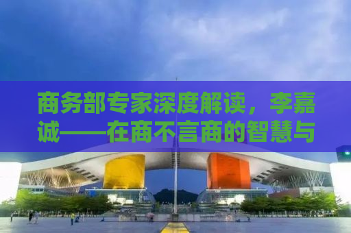 商务部专家深度解读，李嘉诚——在商不言商的智慧与境界