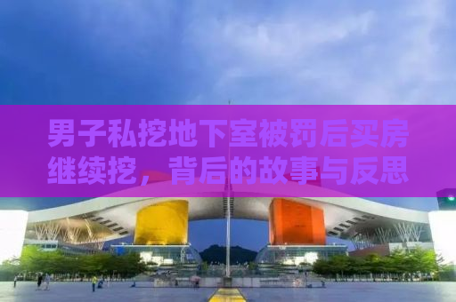 男子私挖地下室被罚后买房继续挖，背后的故事与反思