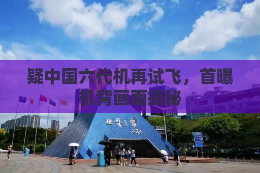 疑中国六代机再试飞，首曝机背画面揭秘