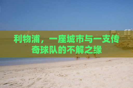 利物浦，一座城市与一支传奇球队的不解之缘