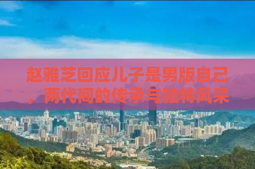 赵雅芝回应儿子是男版自己，两代间的传承与独特风采