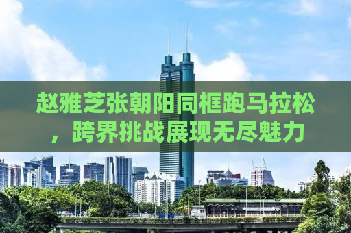 赵雅芝张朝阳同框跑马拉松，跨界挑战展现无尽魅力