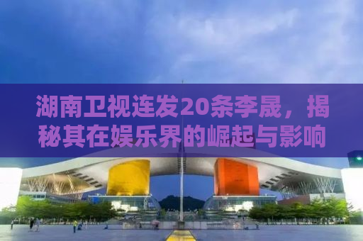 湖南卫视连发20条李晟，揭秘其在娱乐界的崛起与影响力