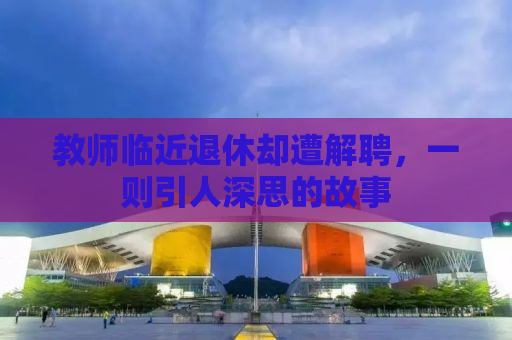 教师临近退休却遭解聘，一则引人深思的故事