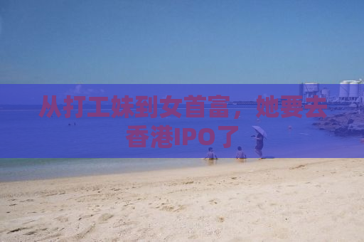 从打工妹到女首富，她要去香港IPO了