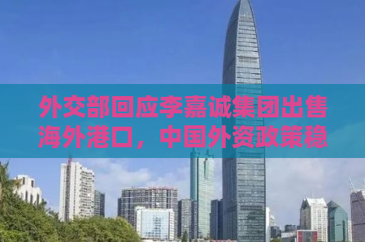 外交部回应李嘉诚集团出售海外港口，中国外资政策稳定，投资环境良好
