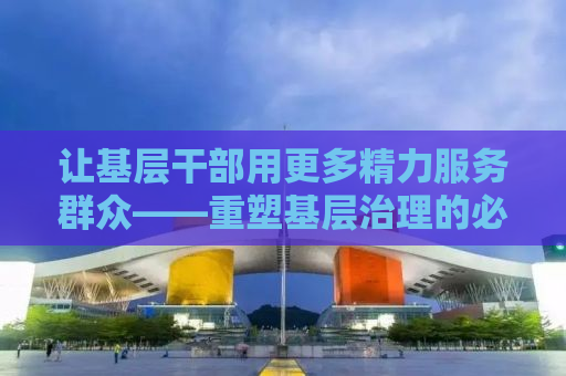 让基层干部用更多精力服务群众——重塑基层治理的必经之路