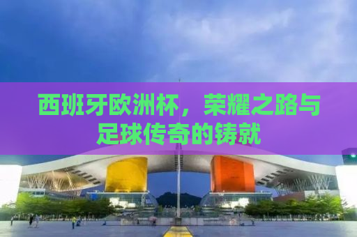 西班牙欧洲杯，荣耀之路与足球传奇的铸就