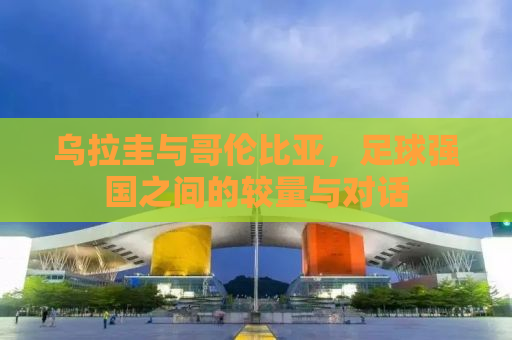 乌拉圭与哥伦比亚，足球强国之间的较量与对话