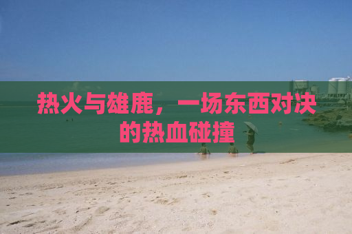 热火与雄鹿，一场东西对决的热血碰撞
