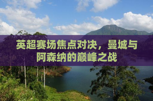 英超赛场焦点对决，曼城与阿森纳的巅峰之战