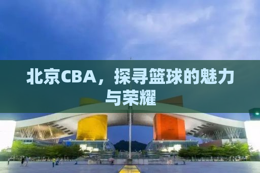 北京CBA，探寻篮球的魅力与荣耀
